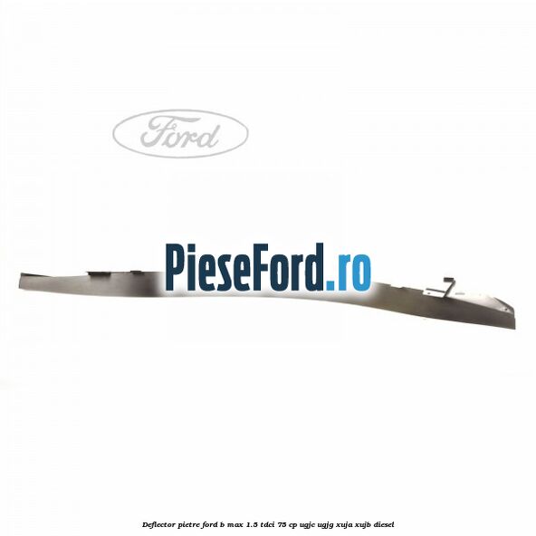 Deflector pietre Ford B-Max 1.5 TDCi 75 cp UGJC, UGJG, XUJA, XUJB diesel