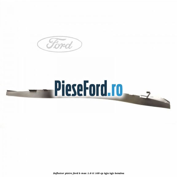 Deflector pietre Ford B-Max 1.6 Ti 105 cp IQJA, IQJC benzina