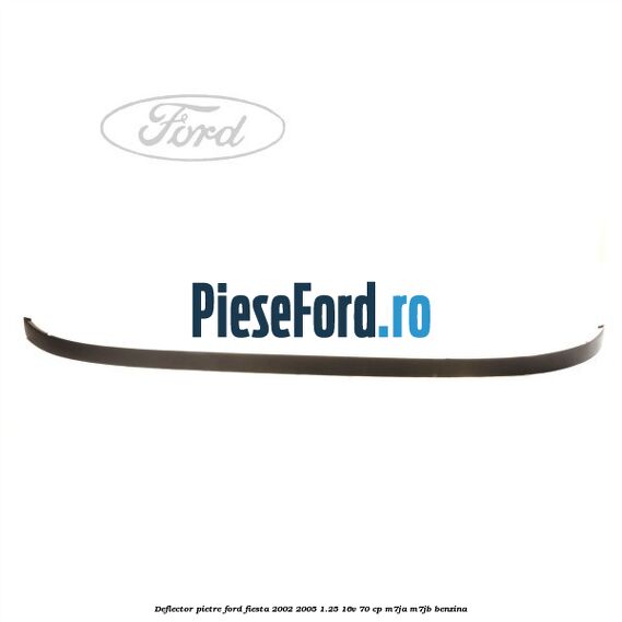 Deflector pietre Ford Fiesta 2002-2005 1.25 16V 70 cp M7JA, M7JB benzina
