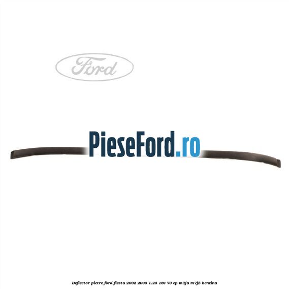 Deflector pietre Ford Fiesta 2002-2005 1.25 16V 70 cp M7JA, M7JB benzina