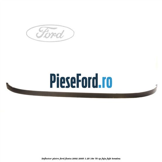 Deflector pietre Ford Fiesta 2002-2005 1.25 16V 75 cp FUJA, FUJB benzina