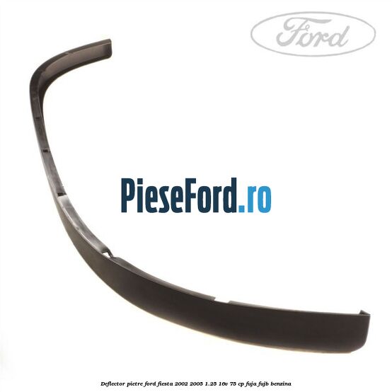 Deflector pietre Ford Fiesta 2002-2005 1.25 16V 75 cp FUJA, FUJB benzina