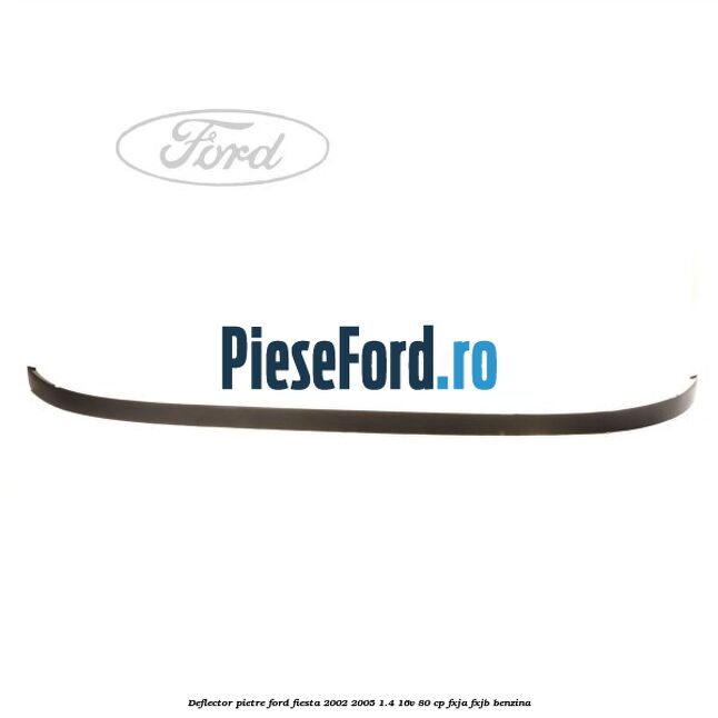 Deflector pietre Ford Fiesta 2002-2005 1.4 16V 80 cp FXJA, FXJB benzina