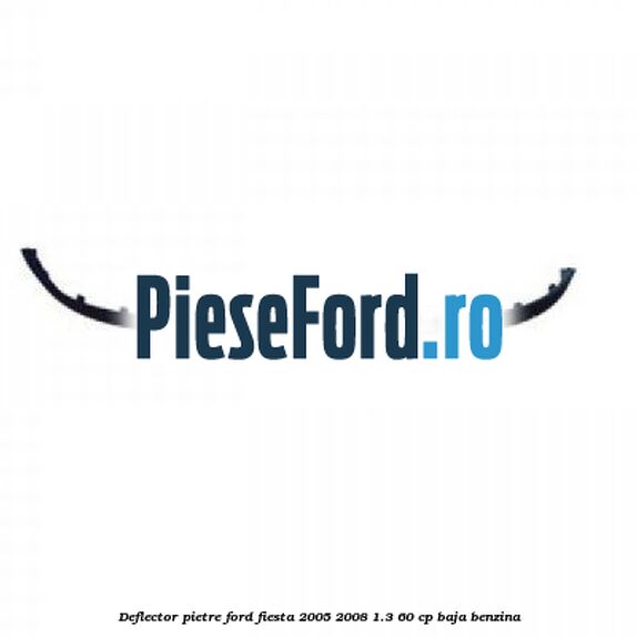 Deflector pietre Ford Fiesta 2005-2008 1.3 60 cp BAJA benzina