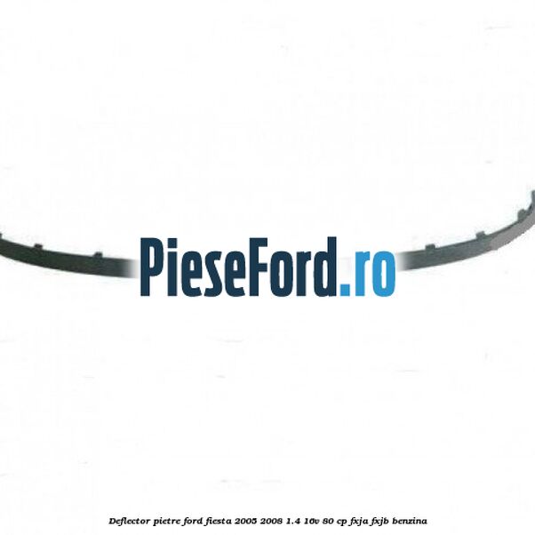 Deflector pietre Ford Fiesta 2005-2008 1.4 16V 80 cp FXJA, FXJB benzina