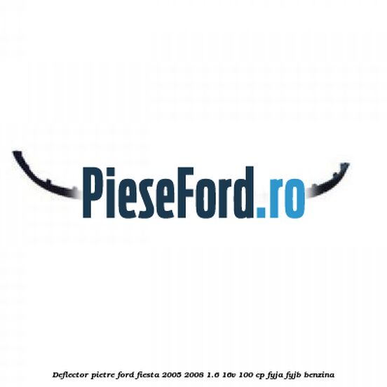 Deflector pietre Ford Fiesta 2005-2008 1.6 16V 100 cp FYJA, FYJB benzina