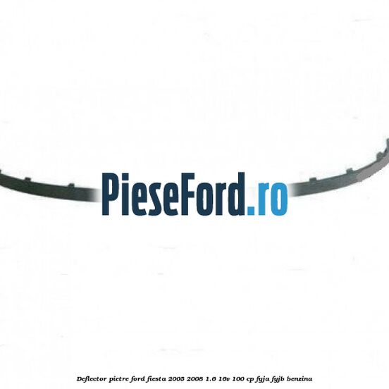 Deflector pietre Ford Fiesta 2005-2008 1.6 16V 100 cp FYJA, FYJB benzina