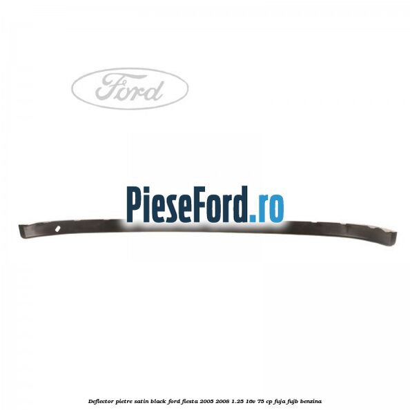 Deflector pietre satin black Ford Fiesta 2005-2008 1.25 16V 75 cp FUJA, FUJB benzina
