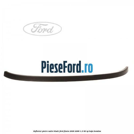 Deflector pietre satin black Ford Fiesta 2005-2008 1.3 60 cp BAJA benzina