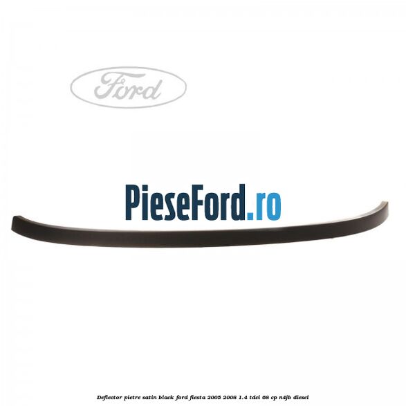 Deflector pietre satin black Ford Fiesta 2005-2008 1.4 TDCi 68 cp Deflector pietre satin black Ford Fiesta 2005-2008 1.4 TDCi 68 cp N4JB diesel