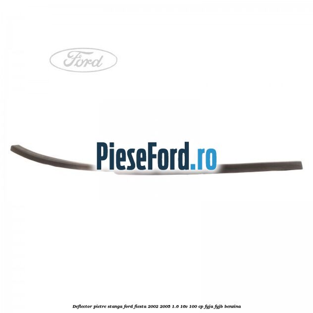 Deflector pietre, stanga Ford Fiesta 2002-2005 1.6 16V 100 cp FYJA, FYJB benzina