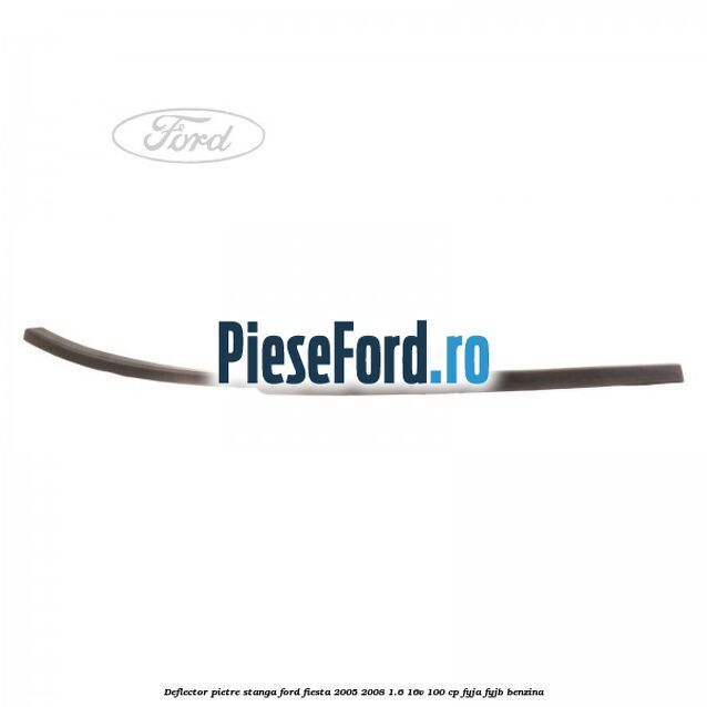 Deflector pietre, stanga Ford Fiesta 2005-2008 1.6 16V 100 cp FYJA, FYJB benzina