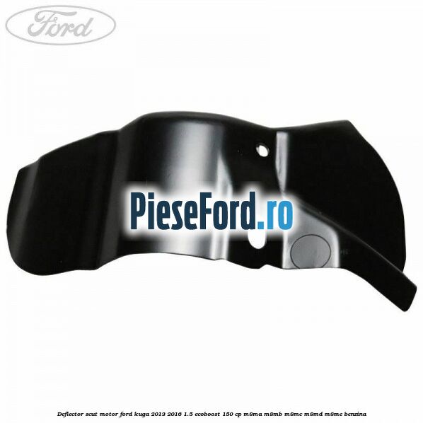 Deflector scut motor Ford Kuga 2013-2016 1.5 EcoBoost 150 cp Deflector scut motor Ford Kuga 2013-2016 1.5 EcoBoost 150 cp M8MA, M8MB, M8MC, M8MD, M8ME benzina
