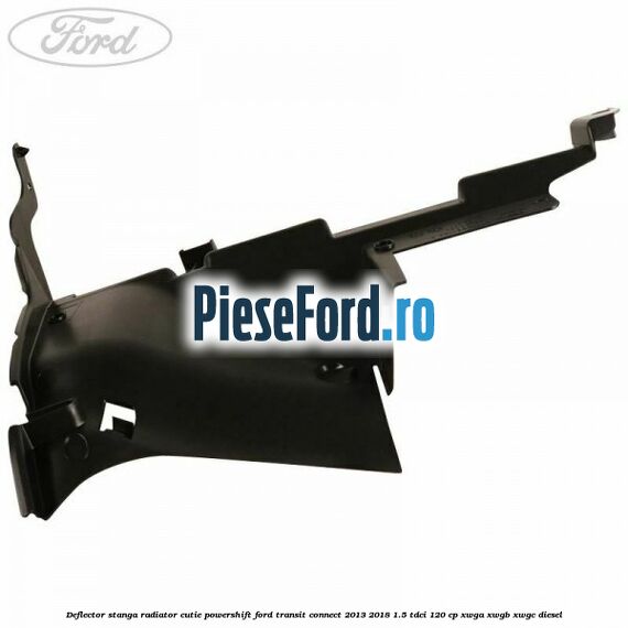 Deflector stanga radiator, cutie Powershift Ford Transit Connect 2013-2018 1.5 TDCi 120 cp Deflector stanga radiator, cutie Powershift Ford Transit Connect 2013-2018 1.5 TDCi 120 cp XWGA, XWGB, XWGC diesel