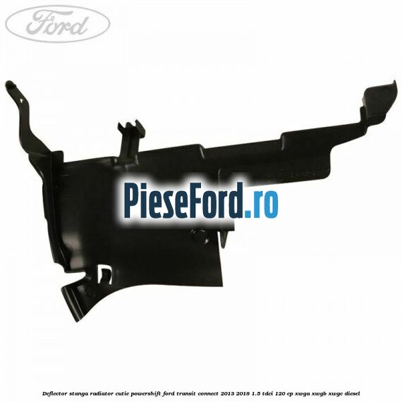 Deflector stanga radiator, cutie Powershift Ford Transit Connect 2013-2018 1.5 TDCi 120 cp Deflector stanga radiator, cutie Powershift Ford Transit Connect 2013-2018 1.5 TDCi 120 cp XWGA, XWGB, XWGC diesel