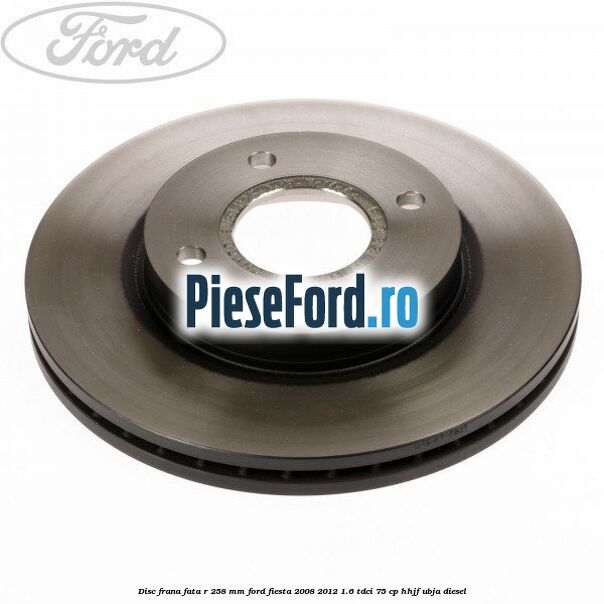 Disc frana fata R 258 mm Ford Fiesta 2008-2012 1.6 TDCi 75 cp HHJF, UBJA diesel