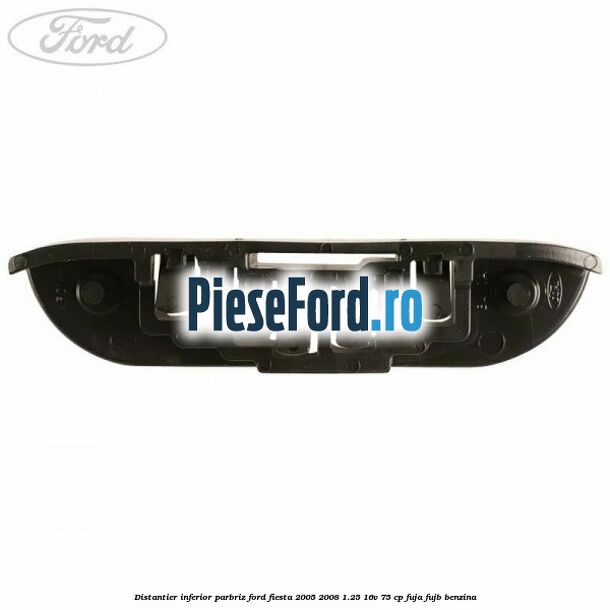 Distantier inferior parbriz Ford Fiesta 2005-2008 1.25 16V 75 cp FUJA, FUJB benzina