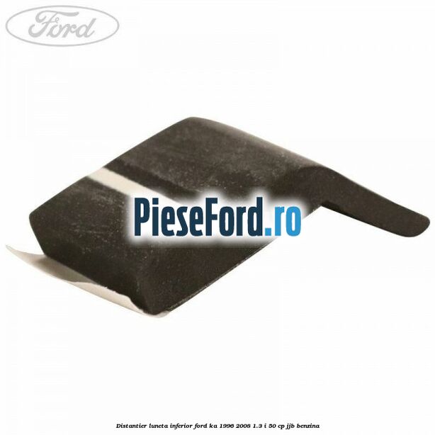 Distantier luneta inferior Ford Ka 1996-2008 1.3 i 50 cp Distantier luneta inferior Ford Ka 1996-2008 1.3 i 50 cp JJB benzina