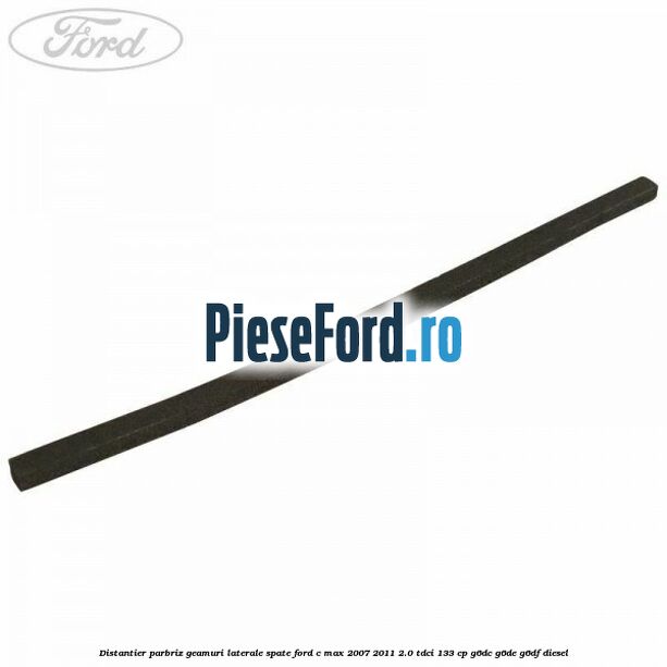 Distantier parbriz, geamuri laterale spate Ford C-Max 2007-2011 2.0 TDCi 133 cp G6DC, G6DE, G6DF diesel