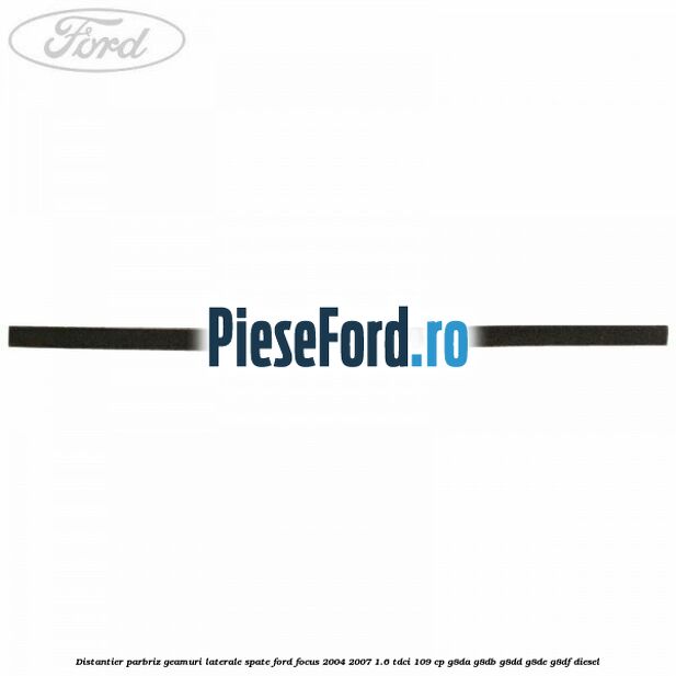 Distantier parbriz, geamuri laterale spate Ford Focus 2004-2007 1.6 TDCi 109 cp G8DA, G8DB, G8DD, G8DE, G8DF diesel