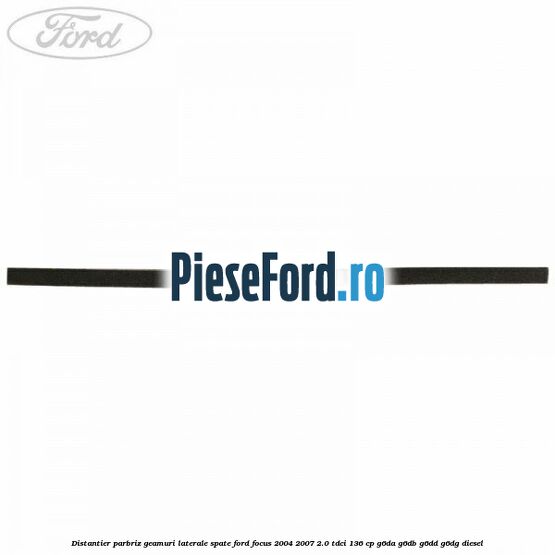 Distantier parbriz, geamuri laterale spate Ford Focus 2004-2007 2.0 TDCi 136 cp G6DA, G6DB, G6DD, G6DG diesel