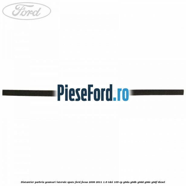 Distantier parbriz, geamuri laterale spate Ford Focus 2008-2011 1.6 TDCi 109 cp G8DA, G8DB, G8DD, G8DE, G8DF diesel