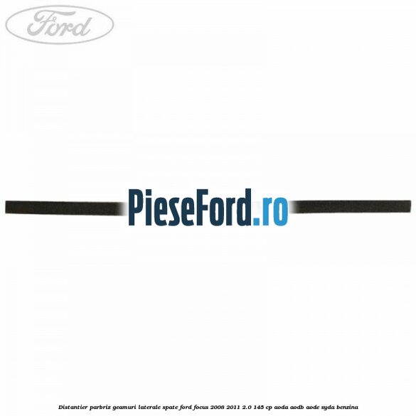 Distantier parbriz, geamuri laterale spate Ford Focus 2008-2011 2.0 145 cp AODA, AODB, AODE, SYDA benzina