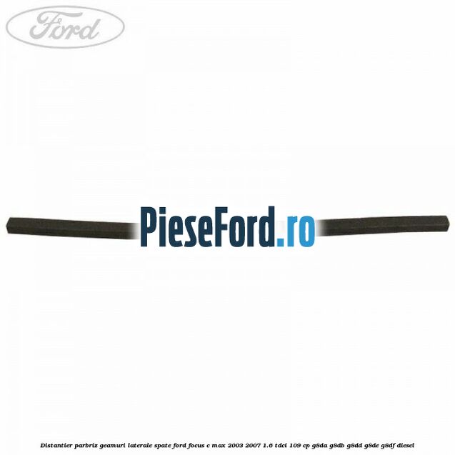 Distantier parbriz, geamuri laterale spate Ford Focus C-Max 2003-2007 1.6 TDCi 109 cp G8DA, G8DB, G8DD, G8DE, G8DF diesel