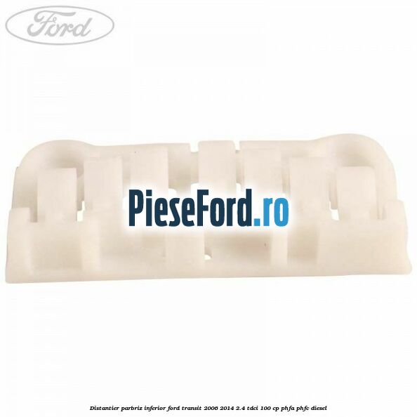 Distantier parbriz inferior Ford Transit 2006-2014 2.4 TDCi 100 cp PHFA, PHFC diesel