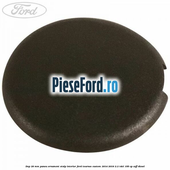 Dop 28 mm panou ornament stalp interior Ford Tourneo Custom 2014-2018 2.2 TDCi 155 cp Dop 28 mm panou ornament stalp interior Ford Tourneo Custom 2014-2018 2.2 TDCi 155 cp CVFF diesel