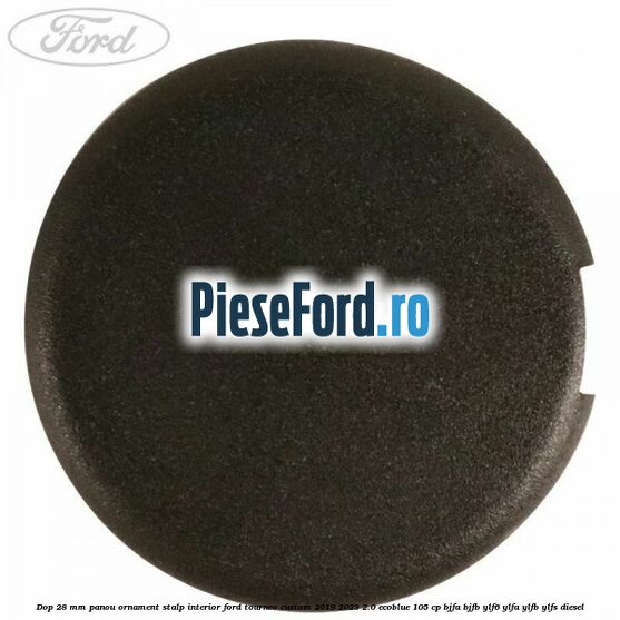 Dop 28 mm panou ornament stalp interior Ford Tourneo Custom 2019-2023 2.0 EcoBlue 105 cp Dop 28 mm panou ornament stalp interior Ford Tourneo Custom 2019-2023 2.0 EcoBlue 105 cp BJFA, BJFB, YLF6, YLFA, YLFB, YLFS diesel