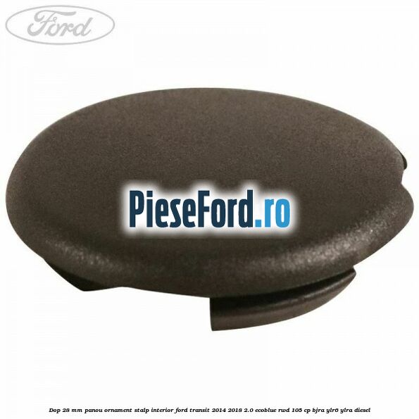 Dop 28 mm panou ornament stalp interior Ford Transit 2014-2018 2.0 EcoBlue RWD 105 cp BJRA, YLR6, YLRA diesel