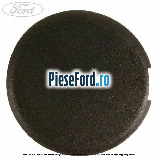 Dop 28 mm panou ornament stalp interior Ford Transit 2014-2018 2.2 TDCi 100 cp DRF5, DRFF, DRFG diesel