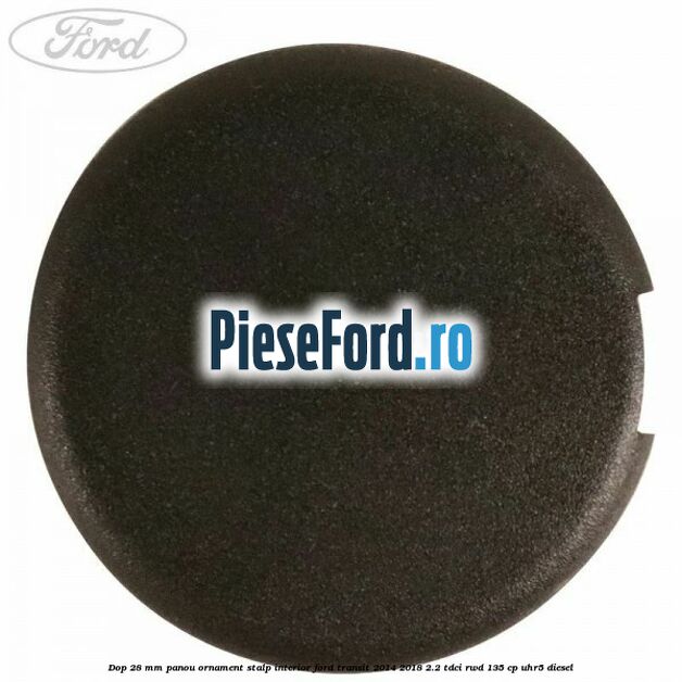 Dop 28 mm panou ornament stalp interior Ford Transit 2014-2018 2.2 TDCi RWD 135 cp UHR5 diesel
