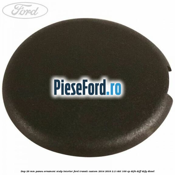 Dop 28 mm panou ornament stalp interior Ford Transit Custom 2014-2018 2.2 TDCi 100 cp DRF4, DRFF, DRFG diesel