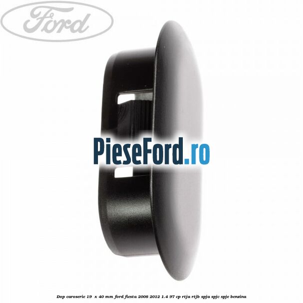 Dop caroserie 19  x 40 mm Ford Fiesta 2008-2012 1.4 97 cp RTJA, RTJB, SPJA, SPJC, SPJE benzina