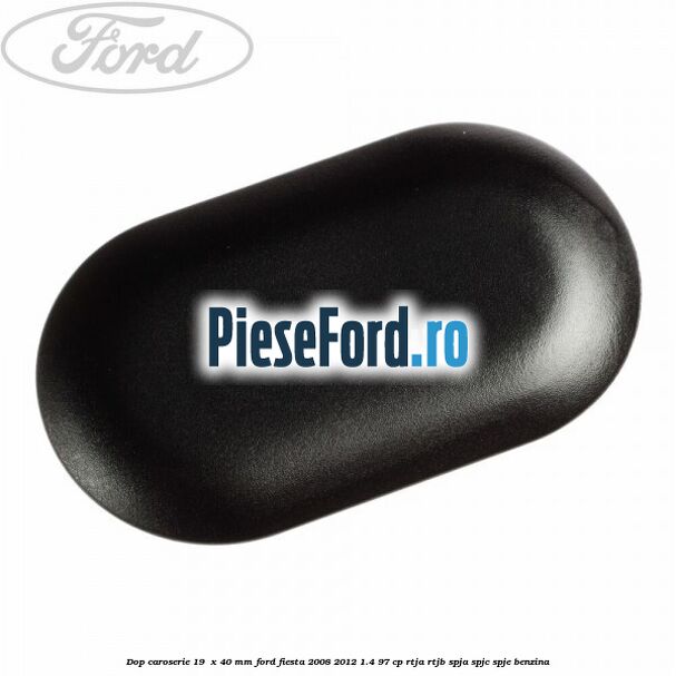 Dop caroserie 19  x 40 mm Ford Fiesta 2008-2012 1.4 97 cp RTJA, RTJB, SPJA, SPJC, SPJE benzina