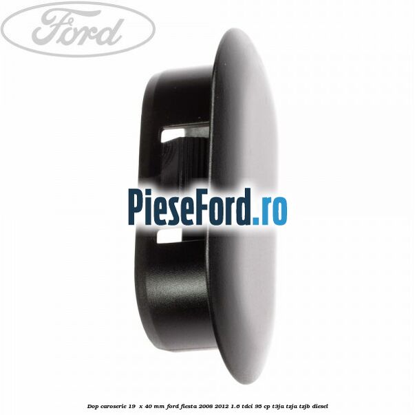 Dop caroserie 19 x 40 mm Ford Fiesta 2008-2012 1.6 TDCi 95 cp Dop caroserie 19 x 40 mm Ford Fiesta 2008-2012 1.6 TDCi 95 cp T3JA, TZJA, TZJB diesel