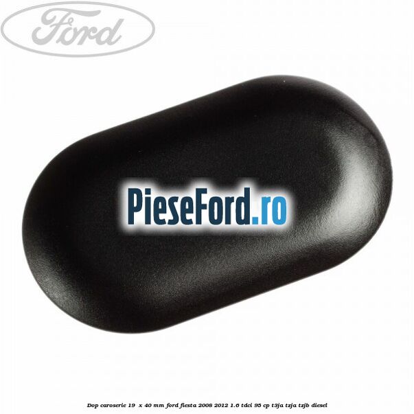 Dop caroserie 19 x 40 mm Ford Fiesta 2008-2012 1.6 TDCi 95 cp Dop caroserie 19 x 40 mm Ford Fiesta 2008-2012 1.6 TDCi 95 cp T3JA, TZJA, TZJB diesel