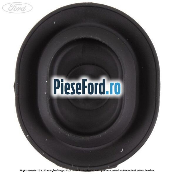 Dop caroserie 19 x 25 mm Ford Kuga 2013-2016 1.5 EcoBoost 150 cp Dop caroserie 19 x 25 mm Ford Kuga 2013-2016 1.5 EcoBoost 150 cp M8MA, M8MB, M8MC, M8MD, M8ME benzina