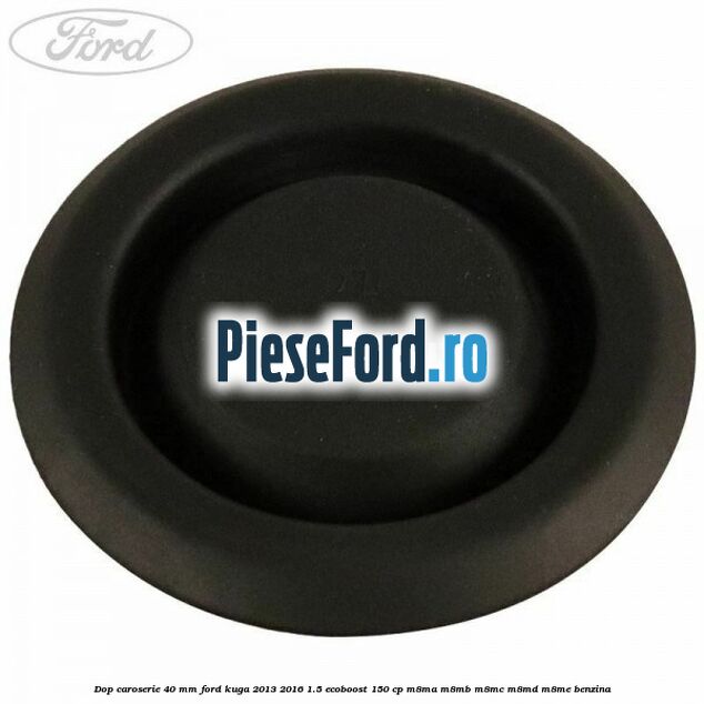 Dop caroserie 40 mm Ford Kuga 2013-2016 1.5 EcoBoost 150 cp Dop caroserie 40 mm Ford Kuga 2013-2016 1.5 EcoBoost 150 cp M8MA, M8MB, M8MC, M8MD, M8ME benzina