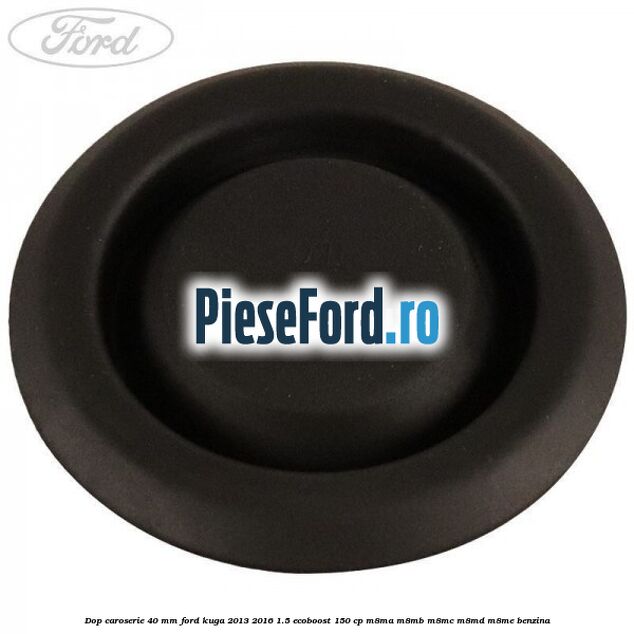 Dop caroserie 40 mm Ford Kuga 2013-2016 1.5 EcoBoost 150 cp Dop caroserie 40 mm Ford Kuga 2013-2016 1.5 EcoBoost 150 cp M8MA, M8MB, M8MC, M8MD, M8ME benzina