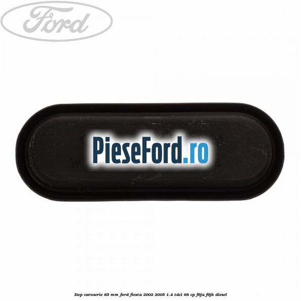Dop caroserie 85 mm Ford Fiesta 2002-2005 1.4 TDCi 68 cp Dop caroserie 85 mm Ford Fiesta 2002-2005 1.4 TDCi 68 cp F6JA, F6JB diesel