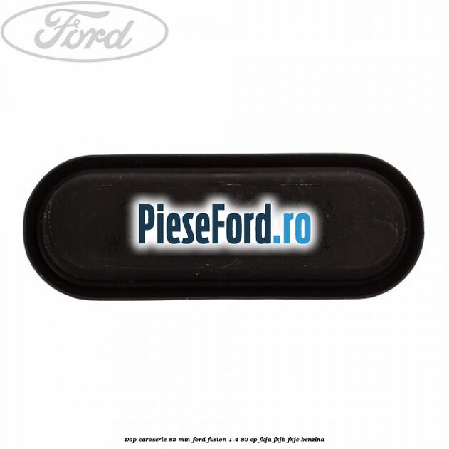 Dop caroserie 85 mm Ford Fusion 1.4 80 cp Dop caroserie 85 mm Ford Fusion 1.4 80 cp FXJA, FXJB, FXJC benzina