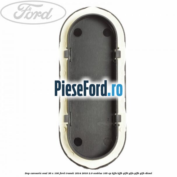 Dop caroserie oval 36 x 100 Ford Transit 2014-2018 2.0 EcoBlue 105 cp BJFA, BJFB, YLF6, YLFA, YLFB, YLFS diesel