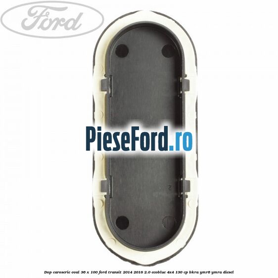 Dop caroserie oval 36 x 100 Ford Transit 2014-2018 2.0 EcoBlue 4x4 130 cp BKRA, YMR6, YMRA diesel