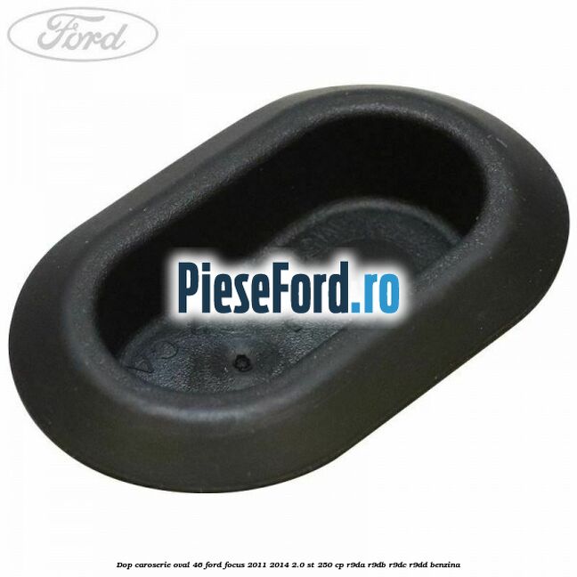 Dop caroserie oval 46 Ford Focus 2011-2014 2.0 ST 250 cp Dop caroserie oval 46 Ford Focus 2011-2014 2.0 ST 250 cp R9DA, R9DB, R9DC, R9DD benzina