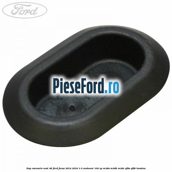 Dop caroserie oval 46 Ford Focus 2014-2018 1.0 EcoBoost 100 cp Dop caroserie oval 46 Ford Focus 2014-2018 1.0 EcoBoost 100 cp M2DA, M2DB, M2DC, SFDA, SFDB benzina