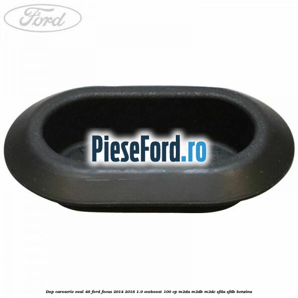 Dop caroserie oval 46 Ford Focus 2014-2018 1.0 EcoBoost 100 cp Dop caroserie oval 46 Ford Focus 2014-2018 1.0 EcoBoost 100 cp M2DA, M2DB, M2DC, SFDA, SFDB benzina