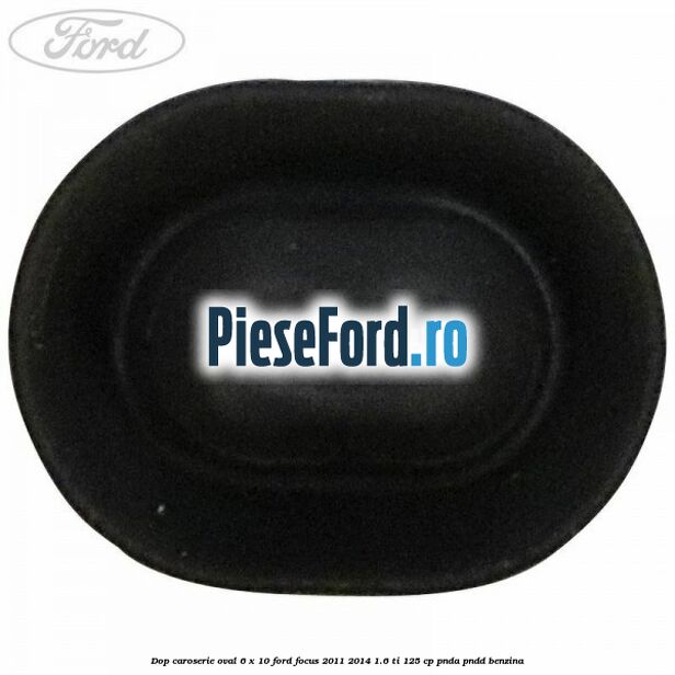 Dop caroserie oval 6 x 10 Ford Focus 2011-2014 1.6 Ti 125 cp Dop caroserie oval 6 x 10 Ford Focus 2011-2014 1.6 Ti 125 cp PNDA, PNDD benzina